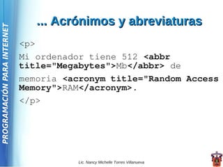... Acrónimos y abreviaturas
PROGRAMACIÓN PARA INTERNET




                             <p>
                             Mi ordenador tiene 512 <abbr
                             title="Megabytes">Mb</abbr> de
                             memoria <acronym title="Random Access
                             Memory">RAM</acronym>.
                             </p>




                                        Lic. Nancy Michelle Torres Villanueva
 