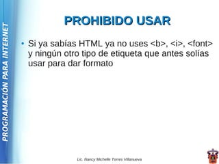 PROHIBIDO USAR
PROGRAMACIÓN PARA INTERNET




                             ●   Si ya sabías HTML ya no uses <b>, <i>, <font>
                                 y ningún otro tipo de etiqueta que antes solías
                                 usar para dar formato




                                             Lic. Nancy Michelle Torres Villanueva
 