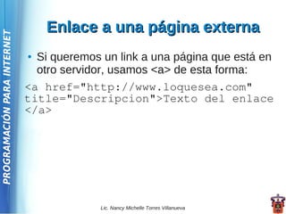 Enlace a una página externa
PROGRAMACIÓN PARA INTERNET




                             ● Si queremos un link a una página que está en
                               otro servidor, usamos <a> de esta forma:
                             <a href="http://www.loquesea.com"
                             title="Descripcion">Texto del enlace
                             </a>




                                           Lic. Nancy Michelle Torres Villanueva
 