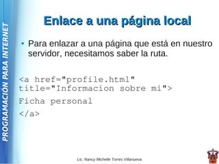 Enlace a una página local
PROGRAMACIÓN PARA INTERNET




                             ●   Para enlazar a una página que está en nuestro
                                 servidor, necesitamos saber la ruta.

                             <a href="profile.html"
                             title="Informacion sobre mi">
                             Ficha personal
                             </a>




                                            Lic. Nancy Michelle Torres Villanueva
 