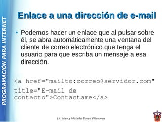Enlace a una dirección de e-mail
PROGRAMACIÓN PARA INTERNET




                             ●   Podemos hacer un enlace que al pulsar sobre
                                 él, se abra automáticamente una ventana del
                                 cliente de correo electrónico que tenga el
                                 usuario para que escriba un mensaje a esa
                                 dirección.

                             <a href="mailto:correo@servidor.com"
                             title="E-mail de
                             contacto">Contactame</a>


                                            Lic. Nancy Michelle Torres Villanueva
 