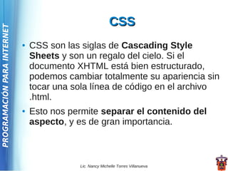 CSS
PROGRAMACIÓN PARA INTERNET




                             ●   CSS son las siglas de Cascading Style
                                 Sheets y son un regalo del cielo. Si el
                                 documento XHTML está bien estructurado,
                                 podemos cambiar totalmente su apariencia sin
                                 tocar una sola línea de código en el archivo
                                 .html.
                             ●   Esto nos permite separar el contenido del
                                 aspecto, y es de gran importancia.



                                            Lic. Nancy Michelle Torres Villanueva
 