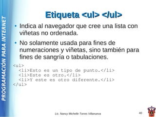 Etiqueta <ul> </ul>
PROGRAMACIÓN PARA INTERNET



                             ●   Indica al navegador que cree una lista con
                                 viñetas no ordenada.
                             ●   No solamente usada para fines de
                                 numeraciones y viñetas, sino también para
                                 fines de sangría o tabulaciones.
                             <ul>
                               <li>Esto es un tipo de punto.</li>
                               <li>Este es otro.</li>
                               <li>Y este es otro diferente.</li>
                             </ul>




                                             Lic. Nancy Michelle Torres Villanueva   40
 