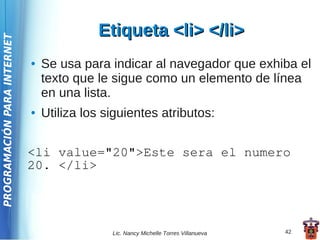 Etiqueta <li> </li>
PROGRAMACIÓN PARA INTERNET




                             ●   Se usa para indicar al navegador que exhiba el
                                 texto que le sigue como un elemento de línea
                                 en una lista.
                             ●   Utiliza los siguientes atributos:


                             <li value="20">Este sera el numero
                             20. </li>




                                              Lic. Nancy Michelle Torres Villanueva   42
 