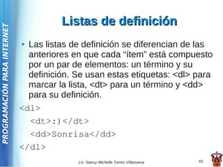 Listas de definición
PROGRAMACIÓN PARA INTERNET




                             ● Las listas de definición se diferencian de las
                               anteriores en que cada “ítem” está compuesto
                               por un par de elementos: un término y su
                               definición. Se usan estas etiquetas: <dl> para
                               marcar la lista, <dt> para un término y <dd>
                               para su definición.
                             <dl>
                               <dt>:)</dt>
                               <dd>Sonrisa</dd>
                             </dl>
                                           Lic. Nancy Michelle Torres Villanueva   43
 