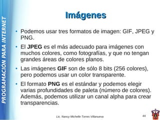 Imágenes
PROGRAMACIÓN PARA INTERNET




                             ●   Podemos usar tres formatos de imagen: GIF, JPEG y
                                 PNG.
                             ●   El JPEG es el más adecuado para imágenes con
                                 muchos colores, como fotografías, y que no tengan
                                 grandes áreas de colores planos.
                             ●   Las imágenes GIF son de sólo 8 bits (256 colores),
                                 pero podemos usar un color transparente.
                             ●   El formato PNG es el estándar y podemos elegir
                                 varias profundidades de paleta (número de colores).
                                 Además, podemos utilizar un canal alpha para crear
                                 transparencias.

                                               Lic. Nancy Michelle Torres Villanueva   44
 