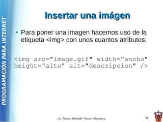 Insertar una imágen
PROGRAMACIÓN PARA INTERNET




                             ●   Para poner una imagen hacemos uso de la
                                 etiqueta <img> con unos cuantos atributos:

                             <img src="image.gif" width="ancho"
                             height="alto" alt="descripcion" />




                                             Lic. Nancy Michelle Torres Villanueva   45
 