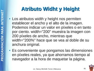 Atributo Widht y Height
PROGRAMACIÓN PARA INTERNET




                             ●   Los atributos width y height nos permiten
                                 establecer el ancho y el alto de la imagen.
                                 Podemos indicar un valor en píxeles o en tanto
                                 por ciento. width="200" muestra la imagen con
                                 200 píxeles de ancho, mientras que
                                 width="200%" hace que se vea al doble de su
                                 anchura original.
                             ●   Es conveniente que pongamos las dimensiones
                                 en píxeles reales, ya que ahorramos tiempo al
                                 navegador a la hora de maquetar la página.

                                             Lic. Nancy Michelle Torres Villanueva   46
 
