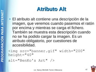 Atributo Alt
PROGRAMACIÓN PARA INTERNET




                             ● El atributo alt contiene una descripción de la
                               imagen, que veremos cuando pasemos el ratón
                               por encima y mientras se carga el fichero.
                               También se muestra esta descripción cuando
                               no se ha podido cargar la imagen. Es un
                               atributo obligatorio, por cuestiones de
                               accesibilidad.
                             <img src="banner.gif" width="200"
                             height="40"
                             alt="BenKo’s Art" />

                                           Lic. Nancy Michelle Torres Villanueva   47
 