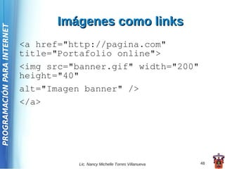 Imágenes como links
PROGRAMACIÓN PARA INTERNET




                             <a href="http://pagina.com"
                             title="Portafolio online">
                             <img src="banner.gif" width="200"
                             height="40"
                             alt="Imagen banner" />
                             </a>




                                        Lic. Nancy Michelle Torres Villanueva   48
 
