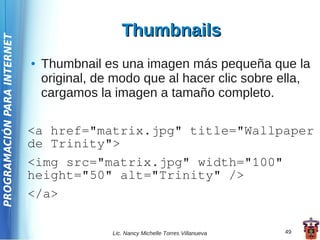 Thumbnails
PROGRAMACIÓN PARA INTERNET




                             ●   Thumbnail es una imagen más pequeña que la
                                 original, de modo que al hacer clic sobre ella,
                                 cargamos la imagen a tamaño completo.

                             <a href="matrix.jpg" title="Wallpaper
                             de Trinity">
                             <img src="matrix.jpg" width="100"
                             height="50" alt="Trinity" />
                             </a>

                                             Lic. Nancy Michelle Torres Villanueva   49
 