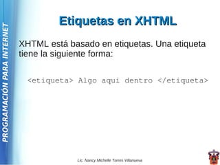 Etiquetas en XHTML
PROGRAMACIÓN PARA INTERNET




                             XHTML está basado en etiquetas. Una etiqueta
                             tiene la siguiente forma:

                              <etiqueta> Algo aqui dentro </etiqueta>




                                          Lic. Nancy Michelle Torres Villanueva
 