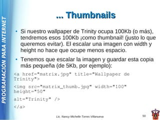 ... Thumbnails
PROGRAMACIÓN PARA INTERNET




                             ●   Si nuestro wallpaper de Trinity ocupa 100Kb (o más),
                                 tendremos esos 100Kb ¡como thumbnail! (justo lo que
                                 queremos evitar). El escalar una imagen con width y
                                 height no hace que ocupe menos espacio.
                             ●   Tenemos que escalar la imagen y guardar esta copia
                                 más pequeña (de 5Kb, por ejemplo):
                             <a href="matrix.jpg" title="Wallpaper de
                             Trinity">
                             <img src="matrix_thumb.jpg" width="100"
                             height="50"
                             alt="Trinity" />
                             </a>
                                              Lic. Nancy Michelle Torres Villanueva   50
 