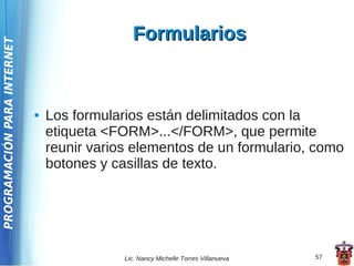 Formularios
PROGRAMACIÓN PARA INTERNET




                             ●   Los formularios están delimitados con la
                                 etiqueta <FORM>...</FORM>, que permite
                                 reunir varios elementos de un formulario, como
                                 botones y casillas de texto.




                                             Lic. Nancy Michelle Torres Villanueva   57
 