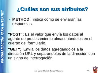 ¿Cuáles son sus atributos?
PROGRAMACIÓN PARA INTERNET




                             ●   METHOD: indica cómo se enviarán las
                                 respuestas.

                             "POST": Es el valor que envía los datos al
                             agente de procesamiento almacenándolos en el
                             cuerpo del formulario.
                             "GET": Envía los datos agregándolos a la
                             dirección URL y separándolos de la dirección con
                             un signo de interrogación.


                                            Lic. Nancy Michelle Torres Villanueva   58
 