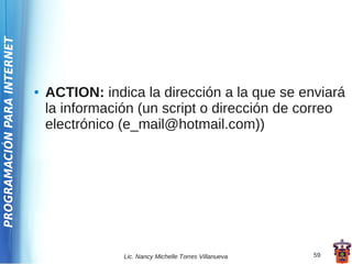 PROGRAMACIÓN PARA INTERNET




                             ●   ACTION: indica la dirección a la que se enviará
                                 la información (un script o dirección de correo
                                 electrónico (e_mail@hotmail.com))




                                             Lic. Nancy Michelle Torres Villanueva   59
 