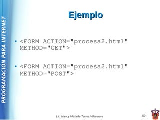 Ejemplo
PROGRAMACIÓN PARA INTERNET




                             ●   <FORM ACTION="procesa2.html"
                                 METHOD="GET">

                             ●   <FORM ACTION="procesa2.html"
                                 METHOD="POST">




                                          Lic. Nancy Michelle Torres Villanueva   60
 