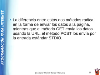 PROGRAMACIÓN PARA INTERNET




                             ●   La diferencia entre estos dos métodos radica
                                 en la forma de enviar los datos a la página,
                                 mientras que el método GET envía los datos
                                 usando la URL, el método POST los envía por
                                 la entrada estándar STDIO.




                                            Lic. Nancy Michelle Torres Villanueva   61
 