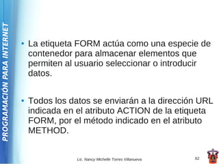 PROGRAMACIÓN PARA INTERNET




                             ●   La etiqueta FORM actúa como una especie de
                                 contenedor para almacenar elementos que
                                 permiten al usuario seleccionar o introducir
                                 datos.

                             ●   Todos los datos se enviarán a la dirección URL
                                 indicada en el atributo ACTION de la etiqueta
                                 FORM, por el método indicado en el atributo
                                 METHOD.


                                             Lic. Nancy Michelle Torres Villanueva   62
 