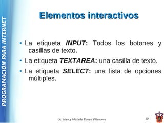 Elementos interactivos
PROGRAMACIÓN PARA INTERNET




                             ●   La etiqueta INPUT: Todos los botones y
                                  casillas de texto.
                             ●   La etiqueta TEXTAREA: una casilla de texto.
                             ●   La etiqueta SELECT: una lista de opciones
                                  múltiples.




                                           Lic. Nancy Michelle Torres Villanueva   64
 