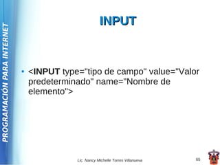 INPUT
PROGRAMACIÓN PARA INTERNET




                             ●   <INPUT type="tipo de campo" value="Valor
                                 predeterminado" name="Nombre de
                                 elemento">




                                            Lic. Nancy Michelle Torres Villanueva   65
 