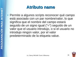 Atributo name
PROGRAMACIÓN PARA INTERNET




                             ●   Permite a algunos scripts reconocer qué campo
                                 está asociado con un par nombre/valor, lo que
                                 significa que el nombre del campo estará
                                 seguido de un signo igual ("=") seguido de un
                                 valor que el usuario introdujo, o si el usuario no
                                 introdujo ningún valor, por el valor
                                 predeterminado de la etiqueta value.




                                              Lic. Nancy Michelle Torres Villanueva   66
 