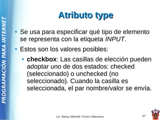 Atributo type
PROGRAMACIÓN PARA INTERNET




                             ●   Se usa para especificar qué tipo de elemento
                                 se representa con la etiqueta INPUT.
                             ●   Estos son los valores posibles:
                                 ●   checkbox: Las casillas de elección pueden
                                     adoptar uno de dos estados: checked
                                     (seleccionado) o unchecked (no
                                     seleccionado). Cuando la casilla es
                                     seleccionada, el par nombre/valor se envía.



                                               Lic. Nancy Michelle Torres Villanueva   67
 