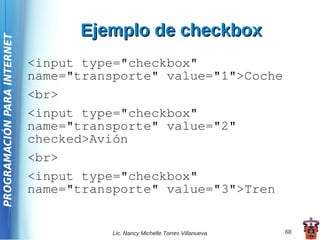 Ejemplo de checkbox
PROGRAMACIÓN PARA INTERNET




                             <input type="checkbox"
                             name="transporte" value="1">Coche
                             <br>
                             <input type="checkbox"
                             name="transporte" value="2"
                             checked>Avión
                             <br>
                             <input type="checkbox"
                             name="transporte" value="3">Tren


                                        Lic. Nancy Michelle Torres Villanueva   68
 