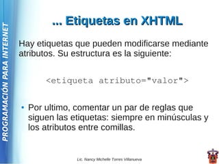 ... Etiquetas en XHTML
PROGRAMACIÓN PARA INTERNET




                             Hay etiquetas que pueden modificarse mediante
                             atributos. Su estructura es la siguiente:


                                     <etiqueta atributo="valor">

                             ●   Por ultimo, comentar un par de reglas que
                                 siguen las etiquetas: siempre en minúsculas y
                                 los atributos entre comillas.


                                             Lic. Nancy Michelle Torres Villanueva
 