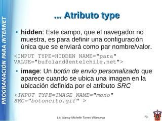 ... Atributo type
PROGRAMACIÓN PARA INTERNET




                             ●   hidden: Este campo, que el navegador no
                                 muestra, es para definir una configuración
                                 única que se enviará como par nombre/valor.
                             <INPUT TYPE=HIDDEN NAME="para"
                             VALUE="bufoland@entelchile.net">
                             ●   image: Un botón de envío personalizado que
                                 aparece cuando se ubica una imagen en la
                                 ubicación definida por el atributo SRC
                             <INPUT TYPE=IMAGE NAME="mono"
                             SRC="botoncito.gif" >

                                            Lic. Nancy Michelle Torres Villanueva   70
 