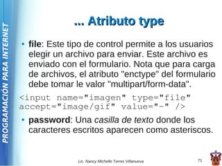 ... Atributo type
PROGRAMACIÓN PARA INTERNET




                             ● file: Este tipo de control permite a los usuarios
                               elegir un archivo para enviar. Este archivo es
                               enviado con el formulario. Nota que para carga
                               de archivos, el atributo "enctype" del formulario
                               debe tomar le valor "multipart/form-data".
                             <input name="imagen" type="file"
                             accept="image/gif" value="-" />
                             ●   password: Una casilla de texto donde los
                                 caracteres escritos aparecen como asteriscos.


                                             Lic. Nancy Michelle Torres Villanueva   71
 
