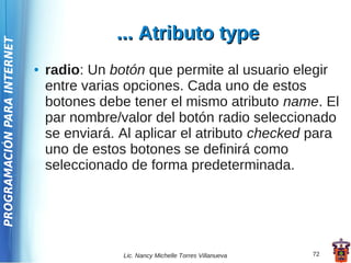 ... Atributo type
PROGRAMACIÓN PARA INTERNET




                             ●   radio: Un botón que permite al usuario elegir
                                 entre varias opciones. Cada uno de estos
                                 botones debe tener el mismo atributo name. El
                                 par nombre/valor del botón radio seleccionado
                                 se enviará. Al aplicar el atributo checked para
                                 uno de estos botones se definirá como
                                 seleccionado de forma predeterminada.




                                             Lic. Nancy Michelle Torres Villanueva   72
 
