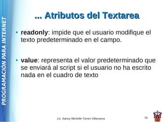 ... Atributos del Textarea
PROGRAMACIÓN PARA INTERNET




                             ●   readonly: impide que el usuario modifique el
                                 texto predeterminado en el campo.

                             ●   value: representa el valor predeterminado que
                                 se enviará al script si el usuario no ha escrito
                                 nada en el cuadro de texto




                                             Lic. Nancy Michelle Torres Villanueva   78
 