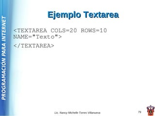 Ejemplo Textarea
PROGRAMACIÓN PARA INTERNET




                             <TEXTAREA COLS=20 ROWS=10
                             NAME="Texto">
                             </TEXTAREA>




                                        Lic. Nancy Michelle Torres Villanueva   79
 