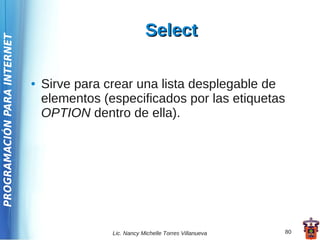 Select
PROGRAMACIÓN PARA INTERNET




                             ●   Sirve para crear una lista desplegable de
                                 elementos (especificados por las etiquetas
                                 OPTION dentro de ella).




                                             Lic. Nancy Michelle Torres Villanueva   80
 