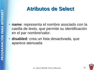 Atributos de Select
PROGRAMACIÓN PARA INTERNET




                             ●   name: representa el nombre asociado con la
                                 casilla de texto, que permite su identificación
                                 en el par nombre/valor.
                             ●   disabled: crea un lista desactivada, que
                                 aparece atenuada




                                              Lic. Nancy Michelle Torres Villanueva   81
 
