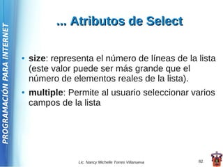 ... Atributos de Select
PROGRAMACIÓN PARA INTERNET




                             ●   size: representa el número de líneas de la lista
                                 (este valor puede ser más grande que el
                                 número de elementos reales de la lista).
                             ●   multiple: Permite al usuario seleccionar varios
                                 campos de la lista




                                             Lic. Nancy Michelle Torres Villanueva   82
 