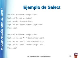 Ejemplo de Select
PROGRAMACIÓN PARA INTERNET



                             <select name="transporte">
                             <option>Coche</option>
                             <option>Avión</option>
                             <option selected>Tren</option>
                             </select>


                             <select name="transporte">
                             <option value="1">Coche</option>
                             <option value="2">Avión</option>
                             <option value="3">Tren</option>
                             </select>



                                              Lic. Nancy Michelle Torres Villanueva   83
 