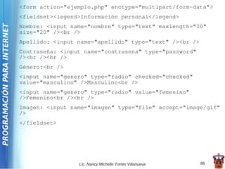 <form action="ejemplo.php" enctype="multipart/form-data">
                             <fieldset><legend>Información personal</legend>
PROGRAMACIÓN PARA INTERNET

                             Nombre: <input name="nombre" type="text" maxlength="20"
                             size="20" /><br />
                             Apellido: <input name="apellido" type="text" /><br />
                             Contraseña: <input name="contrasena" type="password"
                             /><br /><br />
                             Género:<br />
                             <input name="genero" type="radio" checked="checked"
                             value="masculino" />Masculino<br />
                             <input name="genero" type="radio" value="femenino"
                             />Femenino<br /><br />
                             Imagen: <input name="imagen" type="file" accept="image/gif"
                             />
                             </fieldset>




                                              Lic. Nancy Michelle Torres Villanueva   86
 