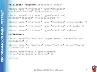 <fieldset> <legend>Intereses</legend>
                             <input name="intereses" type="checkbox"
PROGRAMACIÓN PARA INTERNET

                             checked="checked" />Deportes<br />
                             <input name="intereses" type="checkbox"
                             checked="checked" />Películas<br />
                             <input name="intereses" type="checkbox" />Viajes<br />
                             <input name="intereses" type="checkbox" />Arte<br />
                             <input name="intereses" type="checkbox" />Autos
                             </fieldset>
                             <input name="borrarform" type="reset" value="Borrar
                             formulario" />
                             <input name="enviarform" type="button" value="Enviar
                             formulario" />
                             <input name="email" type="hidden"
                             value="usuario@servidor.com" />
                             </form>



                                              Lic. Nancy Michelle Torres Villanueva   87
 