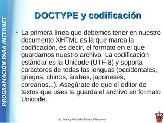 DOCTYPE y codificación
PROGRAMACIÓN PARA INTERNET




                             ●   La primera línea que debemos tener en nuestro
                                 documento XHTML es la que marca la
                                 codificación, es decir, el formato en el que
                                 guardamos nuestro archivo. La codificación
                                 estándar es la Unicode (UTF-8) y soporta
                                 caracteres de todas las lenguas (occidentales,
                                 griegos, chinos, árabes, japoneses,
                                 coreanos...). Asegúrate de que el editor de
                                 textos que uses te guarda el archivo en formato
                                 Unicode.

                                             Lic. Nancy Michelle Torres Villanueva
 