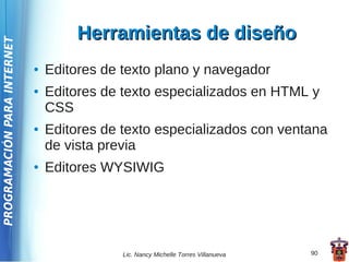 Herramientas de diseño
PROGRAMACIÓN PARA INTERNET




                             ●   Editores de texto plano y navegador
                             ●   Editores de texto especializados en HTML y
                                 CSS
                             ●   Editores de texto especializados con ventana
                                 de vista previa
                             ●   Editores WYSIWIG




                                             Lic. Nancy Michelle Torres Villanueva   90
 