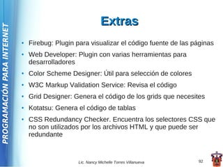 Extras
PROGRAMACIÓN PARA INTERNET



                             ●   Firebug: Plugin para visualizar el código fuente de las páginas
                             ●   Web Developer: Plugin con varias herramientas para
                                 desarrolladores
                             ●   Color Scheme Designer: Útil para selección de colores
                             ●   W3C Markup Validation Service: Revisa el código
                             ●   Grid Designer: Genera el código de los grids que necesites
                             ●   Kotatsu: Genera el código de tablas
                             ●   CSS Redundancy Checker. Encuentra los selectores CSS que
                                 no son utilizados por los archivos HTML y que puede ser
                                 redundante



                                                 Lic. Nancy Michelle Torres Villanueva    92
 