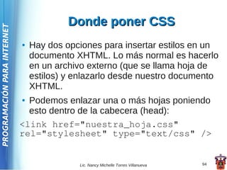 Donde poner CSS
PROGRAMACIÓN PARA INTERNET




                             ●   Hay dos opciones para insertar estilos en un
                                 documento XHTML. Lo más normal es hacerlo
                                 en un archivo externo (que se llama hoja de
                                 estilos) y enlazarlo desde nuestro documento
                                 XHTML.
                             ● Podemos enlazar una o más hojas poniendo
                               esto dentro de la cabecera (head):
                             <link href="nuestra_hoja.css"
                             rel="stylesheet" type="text/css" />


                                            Lic. Nancy Michelle Torres Villanueva   94
 