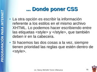 ... Donde poner CSS
PROGRAMACIÓN PARA INTERNET




                             ●   La otra opción es escribir la información
                                 referente a los estilos en el mismo archivo
                                 XHTML. Lo podemos hacer escribiendo entre
                                 las etiquetas <style> y </style>, que también
                                 deben ir en la cabecera.
                             ●   Si hacemos las dos cosas a la vez, siempre
                                 tienen prioridad las reglas que estén dentro de
                                 <style>.



                                             Lic. Nancy Michelle Torres Villanueva   95
 