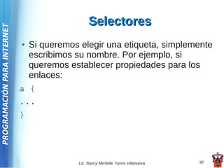 Selectores
PROGRAMACIÓN PARA INTERNET




                             ● Si queremos elegir una etiqueta, simplemente
                               escribimos su nombre. Por ejemplo, si
                               queremos establecer propiedades para los
                               enlaces:
                             a {
                             ...
                             }




                                           Lic. Nancy Michelle Torres Villanueva   97
 
