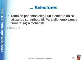 ... Selectores
PROGRAMACIÓN PARA INTERNET




                             ● También podemos elegir un elemento único
                               utilizando su atributo id. Para ello, empleamos
                               numeral (#) almohadilla:
                             #menu {
                             ...
                             }




                                            Lic. Nancy Michelle Torres Villanueva   98
 