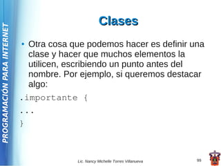 Clases
PROGRAMACIÓN PARA INTERNET




                             ● Otra cosa que podemos hacer es definir una
                               clase y hacer que muchos elementos la
                               utilicen, escribiendo un punto antes del
                               nombre. Por ejemplo, si queremos destacar
                               algo:
                             .importante {
                             ...
                             }



                                          Lic. Nancy Michelle Torres Villanueva   99
 