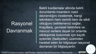 Rasyonel
Davranmak
Belirli kısıtlamalar altında belirli
durumlarda insanların nasıl
davrandığını incelemek, hangi
tekniklerin hem verimli hem de etkili
olduğunu belirlemenizi sağlar.
Koşullara, çevresel faktörlere ve
mevcut verilere dayalı bir ortamla
etkileşimde bulunmak için kayıtlı
eylemler (faaliyetler) üzerinden
hareket eden bir bilgisayar rasyonel
davranan bir bilgisayardır.
Eskişehir Osmangazi Üniversitesi – Eğitim Fakültesi | Eğitimde Yapay Zeka Uygulamaları | Zekayı Anlamak
 