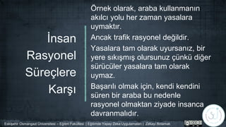 İnsan
Rasyonel
Süreçlere
Karşı
Örnek olarak, araba kullanmanın
akılcı yolu her zaman yasalara
uymaktır.
Ancak trafik rasyonel değildir.
Yasalara tam olarak uyursanız, bir
yere sıkışmış olursunuz çünkü diğer
sürücüler yasalara tam olarak
uymaz.
Başarılı olmak için, kendi kendini
süren bir araba bu nedenle
rasyonel olmaktan ziyade insanca
davranmalıdır.
Eskişehir Osmangazi Üniversitesi – Eğitim Fakültesi | Eğitimde Yapay Zeka Uygulamaları | Zekayı Anlamak
 